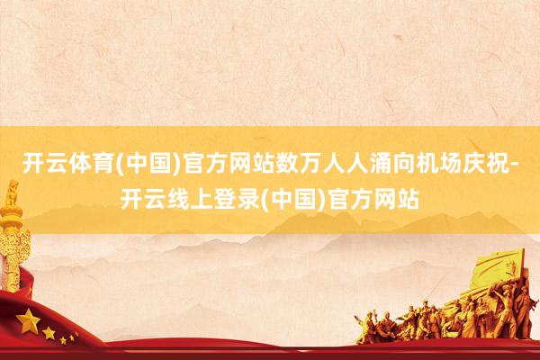 开云体育(中国)官方网站数万人人涌向机场庆祝-开云线上登录(中国)官方网站