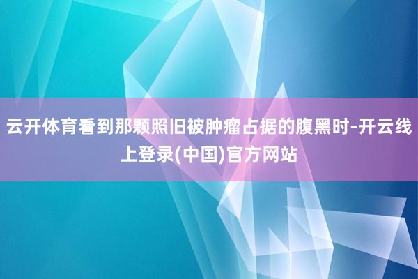 云开体育看到那颗照旧被肿瘤占据的腹黑时-开云线上登录(中国)官方网站