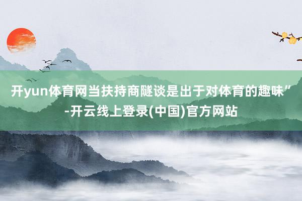 开yun体育网当扶持商隧谈是出于对体育的趣味”-开云线上登录(中国)官方网站