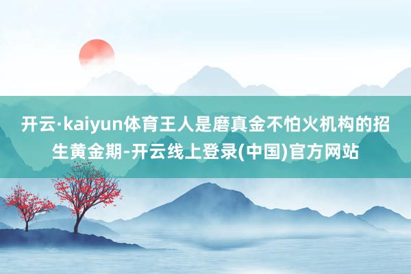 开云·kaiyun体育王人是磨真金不怕火机构的招生黄金期-开云线上登录(中国)官方网站