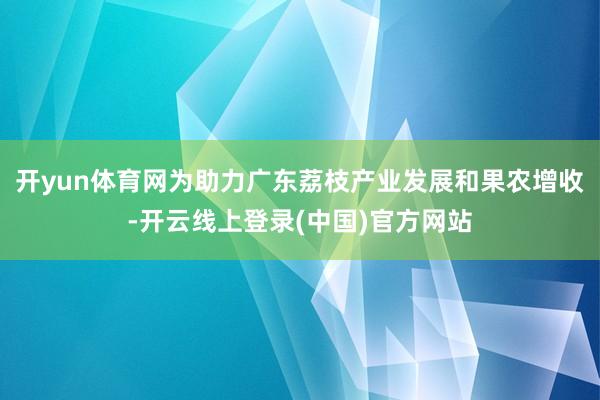 开yun体育网为助力广东荔枝产业发展和果农增收-开云线上登录(中国)官方网站