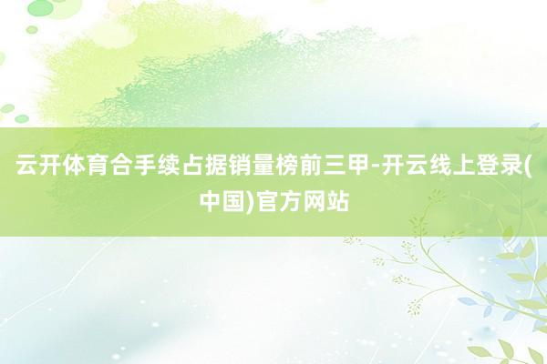 云开体育合手续占据销量榜前三甲-开云线上登录(中国)官方网站