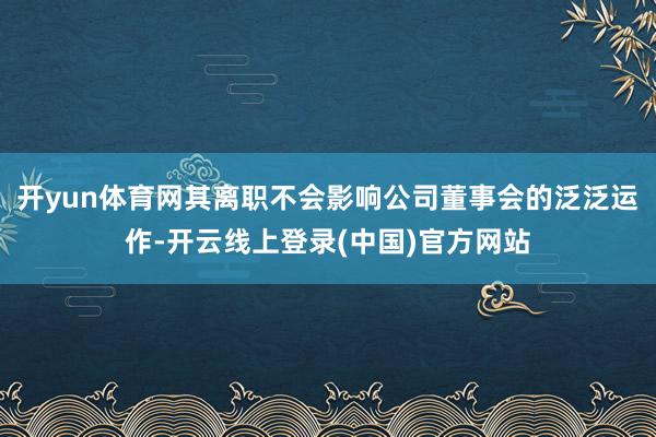 开yun体育网其离职不会影响公司董事会的泛泛运作-开云线上登录(中国)官方网站