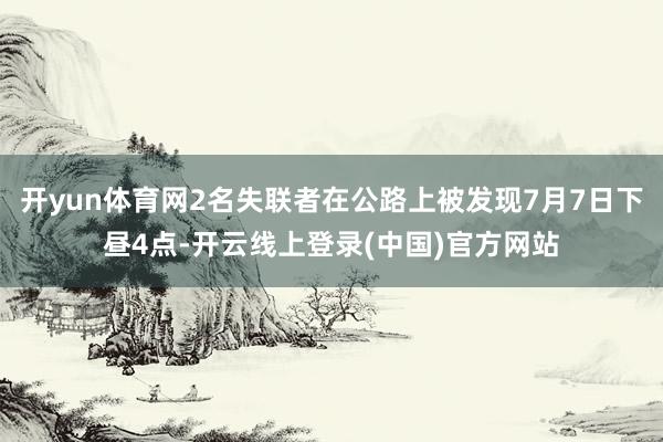 开yun体育网2名失联者在公路上被发现7月7日下昼4点-开云线上登录(中国)官方网站