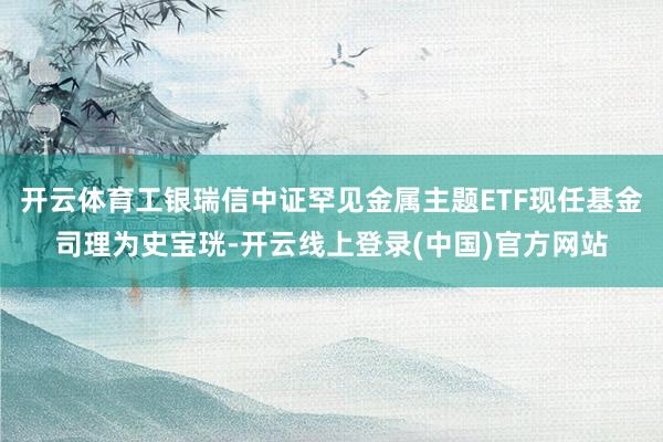 开云体育工银瑞信中证罕见金属主题ETF现任基金司理为史宝珖-开云线上登录(中国)官方网站