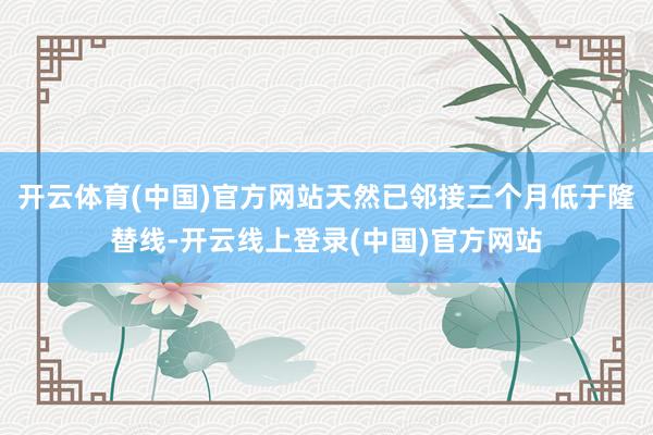 开云体育(中国)官方网站天然已邻接三个月低于隆替线-开云线上登录(中国)官方网站