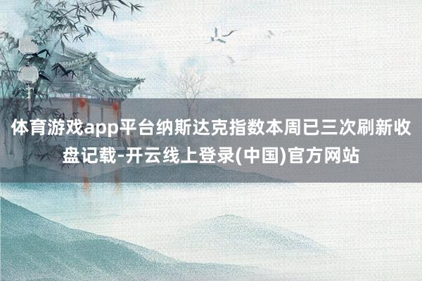 体育游戏app平台纳斯达克指数本周已三次刷新收盘记载-开云线上登录(中国)官方网站
