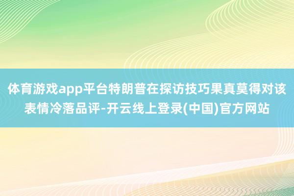体育游戏app平台特朗普在探访技巧果真莫得对该表情冷落品评-开云线上登录(中国)官方网站