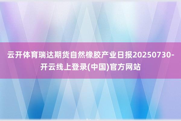 云开体育瑞达期货自然橡胶产业日报20250730-开云线上登录(中国)官方网站