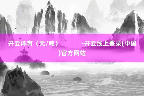 开云体育（元/吨）            -开云线上登录(中国)官方网站