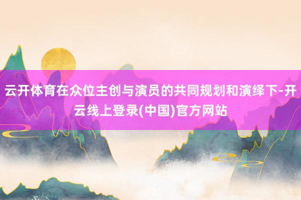 云开体育在众位主创与演员的共同规划和演绎下-开云线上登录(中国)官方网站