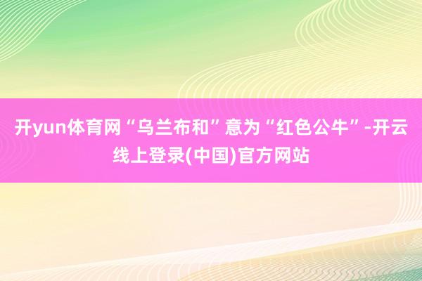 开yun体育网“乌兰布和”意为“红色公牛”-开云线上登录(中国)官方网站