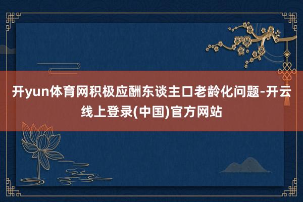 开yun体育网积极应酬东谈主口老龄化问题-开云线上登录(中国)官方网站