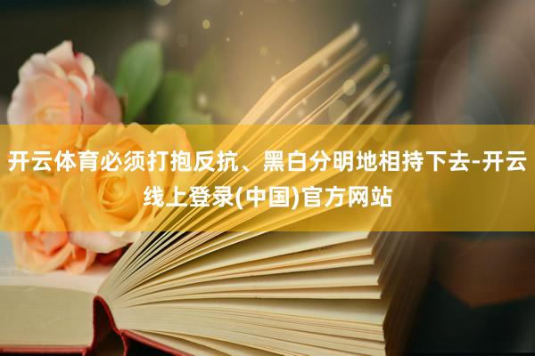 开云体育必须打抱反抗、黑白分明地相持下去-开云线上登录(中国)官方网站