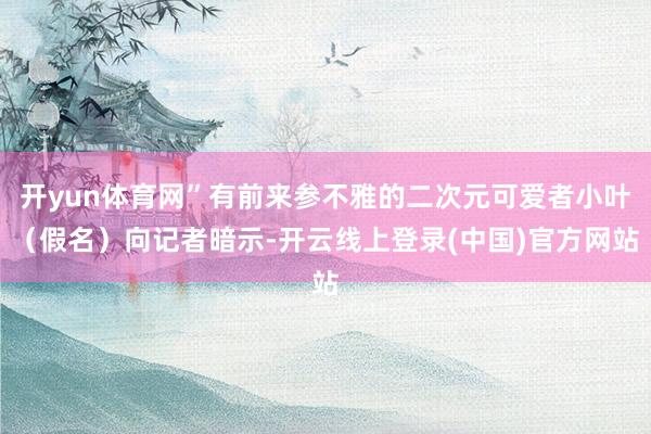 开yun体育网”有前来参不雅的二次元可爱者小叶（假名）向记者暗示-开云线上登录(中国)官方网站