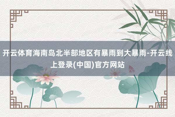 开云体育海南岛北半部地区有暴雨到大暴雨-开云线上登录(中国)官方网站
