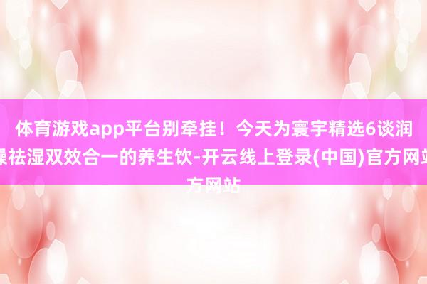 体育游戏app平台别牵挂！今天为寰宇精选6谈润燥祛湿双效合一的养生饮-开云线上登录(中国)官方网站