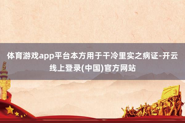 体育游戏app平台本方用于干冷里实之病证-开云线上登录(中国)官方网站