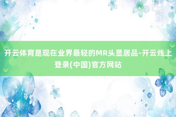开云体育是现在业界最轻的MR头显居品-开云线上登录(中国)官方网站