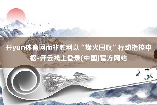 开yun体育网而非胜利以“烽火国旗”行动指控中枢-开云线上登录(中国)官方网站