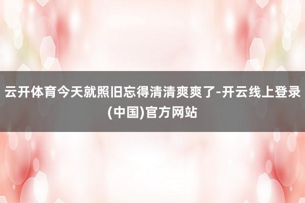 云开体育今天就照旧忘得清清爽爽了-开云线上登录(中国)官方网站