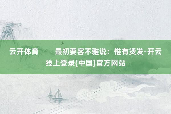 云开体育        最初要客不雅说：惟有烫发-开云线上登录(中国)官方网站