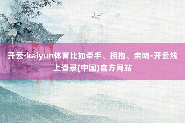 开云·kaiyun体育比如牵手、拥抱、亲吻-开云线上登录(中国)官方网站