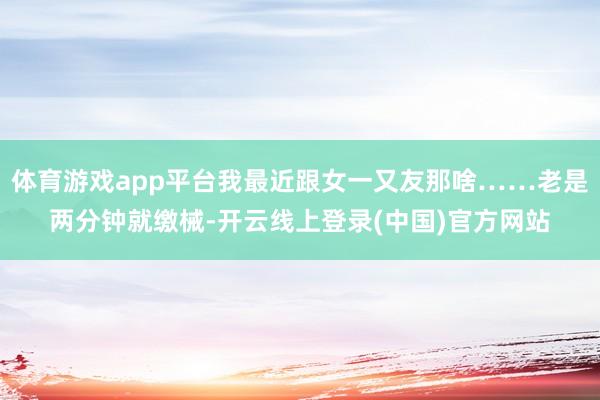 体育游戏app平台我最近跟女一又友那啥……老是两分钟就缴械-开云线上登录(中国)官方网站