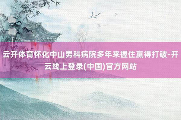 云开体育怀化中山男科病院多年来握住赢得打破-开云线上登录(中国)官方网站