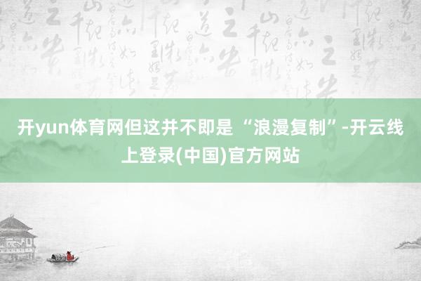 开yun体育网但这并不即是 “浪漫复制”-开云线上登录(中国)官方网站