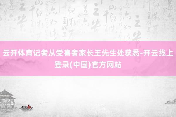 云开体育记者从受害者家长王先生处获悉-开云线上登录(中国)官方网站
