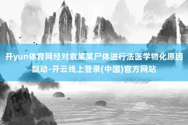 开yun体育网经对袁某某尸体进行法医学物化原因飘动-开云线上登录(中国)官方网站