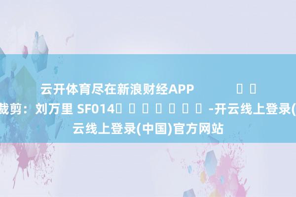 云开体育尽在新浪财经APP            						株连裁剪：刘万里 SF014							-开云线上登录(中国)官方网站