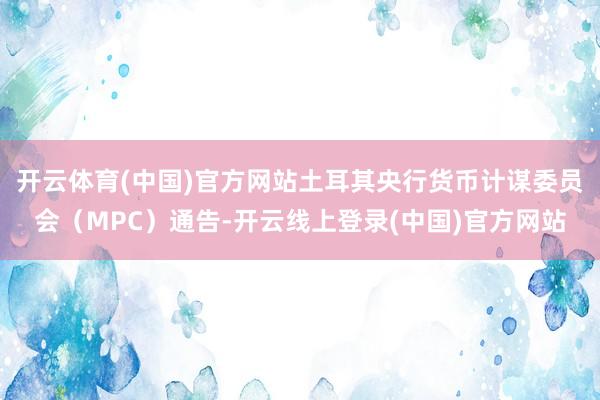 开云体育(中国)官方网站土耳其央行货币计谋委员会（MPC）通告-开云线上登录(中国)官方网站