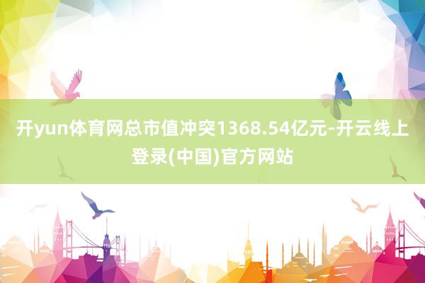 开yun体育网总市值冲突1368.54亿元-开云线上登录(中国)官方网站