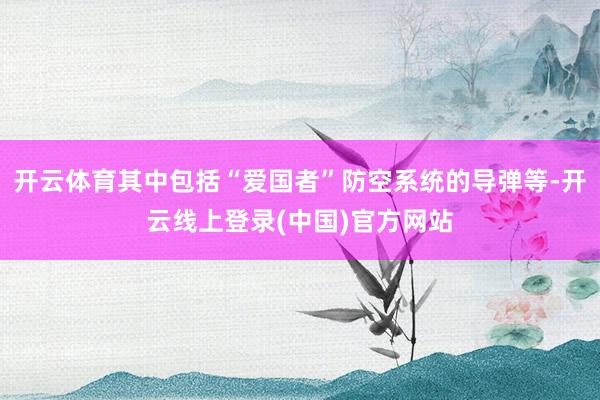 开云体育其中包括“爱国者”防空系统的导弹等-开云线上登录(中国)官方网站