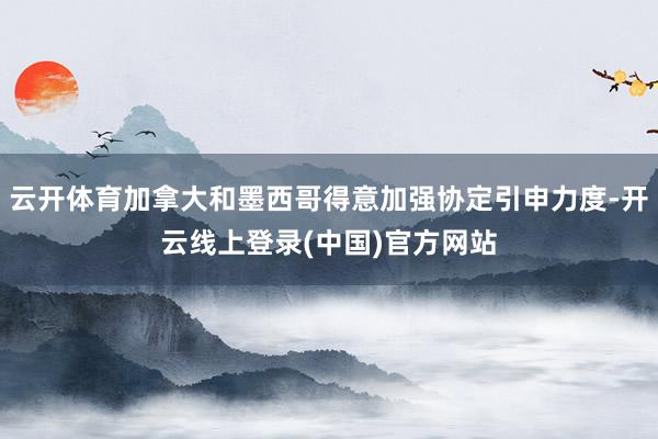 云开体育加拿大和墨西哥得意加强协定引申力度-开云线上登录(中国)官方网站