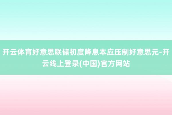 开云体育好意思联储初度降息本应压制好意思元-开云线上登录(中国)官方网站