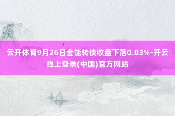 云开体育9月26日金能转债收盘下落0.03%-开云线上登录(中国)官方网站