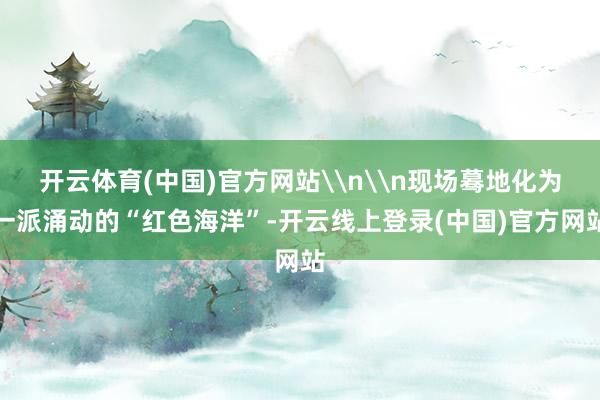 开云体育(中国)官方网站\n\n现场蓦地化为一派涌动的“红色海洋”-开云线上登录(中国)官方网站