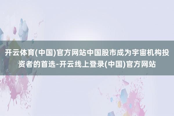 开云体育(中国)官方网站中国股市成为宇宙机构投资者的首选-开云线上登录(中国)官方网站