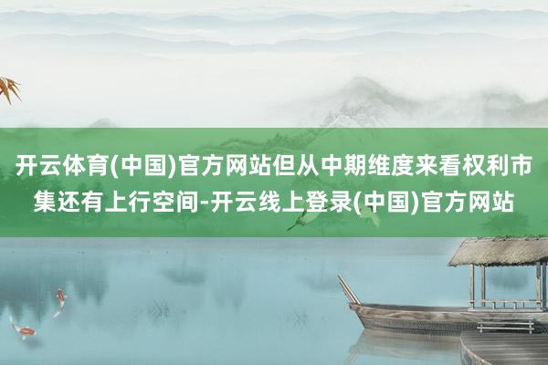 开云体育(中国)官方网站但从中期维度来看权利市集还有上行空间-开云线上登录(中国)官方网站