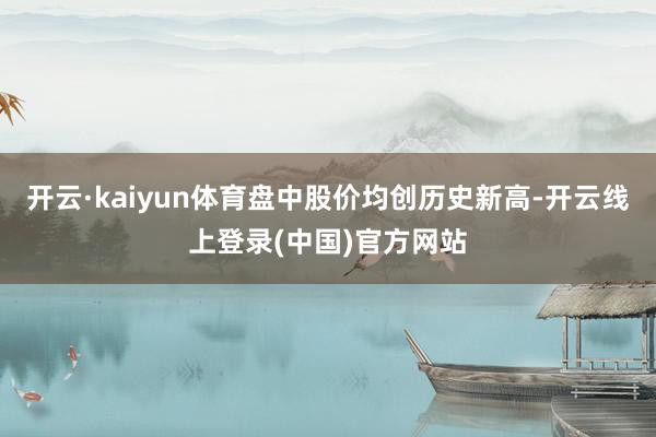 开云·kaiyun体育盘中股价均创历史新高-开云线上登录(中国)官方网站