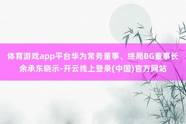 体育游戏app平台华为常务董事、终局BG董事长余承东晓示-开云线上登录(中国)官方网站