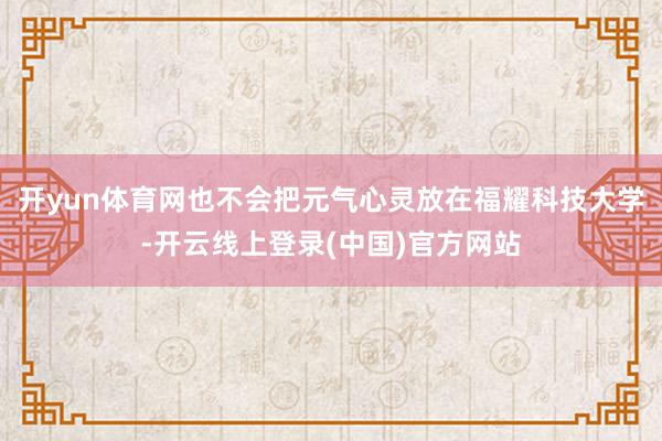 开yun体育网也不会把元气心灵放在福耀科技大学-开云线上登录(中国)官方网站
