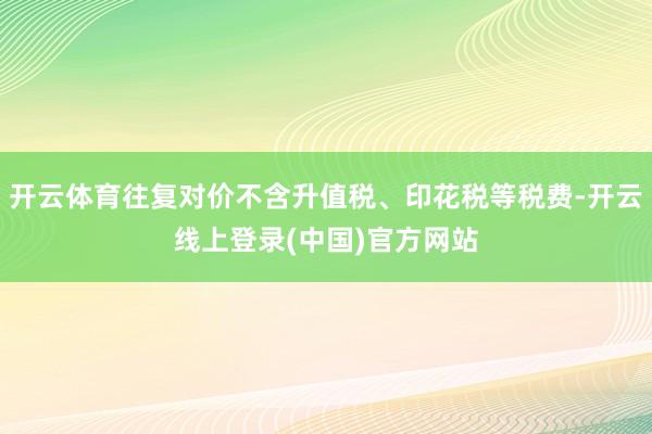 开云体育往复对价不含升值税、印花税等税费-开云线上登录(中国)官方网站