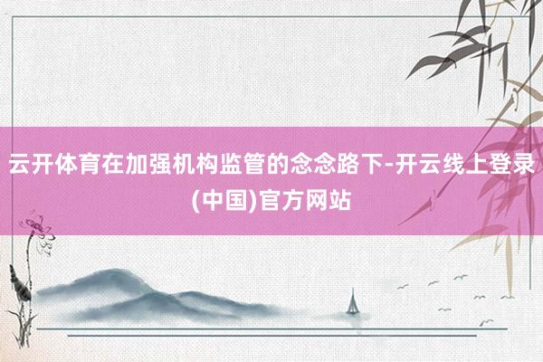 云开体育在加强机构监管的念念路下-开云线上登录(中国)官方网站