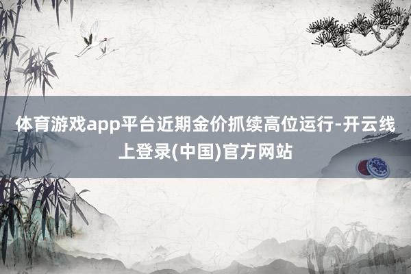 体育游戏app平台近期金价抓续高位运行-开云线上登录(中国)官方网站