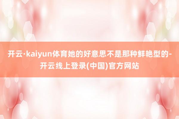 开云·kaiyun体育她的好意思不是那种鲜艳型的-开云线上登录(中国)官方网站