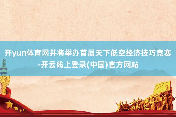 开yun体育网并将举办首届天下低空经济技巧竞赛-开云线上登录(中国)官方网站